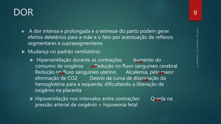 DOR
 A dor intensa e prolongada e o estresse do parto podem gerar
efeitos deletérios para a mãe e o feto por acentuação de reflexos
segmentares e suprasegmentares
 Mudança no padrão ventilatório:
 Hiperventilação durante as contrações Aumento do
consumo de oxigênio Redução no fluxo sanguíneo cerebral
Redução no fluxo sanguíneo uterino Alcalemia, pela maior
eliminação de CO2 Desvio da curva de dissociação da
hemoglobina para a esquerda, dificultando a liberação de
oxigênio na placenta
 Hipoventilação nos intervalos entre contrações Queda na
pressão arterial de oxigênio = hipoxemia fetal
9
 