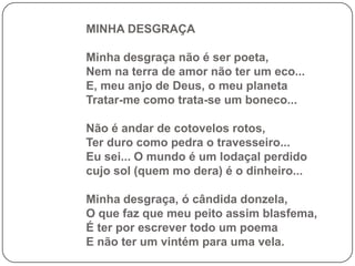 MINHA DESGRAÇA

Minha desgraça não é ser poeta,
Nem na terra de amor não ter um eco...
E, meu anjo de Deus, o meu planeta
Tratar-me como trata-se um boneco...

Não é andar de cotovelos rotos,
Ter duro como pedra o travesseiro...
Eu sei... O mundo é um lodaçal perdido
cujo sol (quem mo dera) é o dinheiro...

Minha desgraça, ó cândida donzela,
O que faz que meu peito assim blasfema,
É ter por escrever todo um poema
E não ter um vintém para uma vela.
 