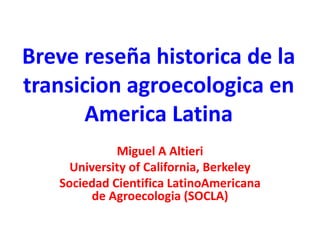 Breve reseña historica de la
transicion agroecologica en
America Latina
Miguel A Altieri
University of California, Berkeley
Sociedad Cientifica LatinoAmericana
de Agroecologia (SOCLA)

 