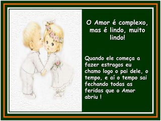O Amor é complexo, mas é lindo, muito lindo! Quando ele começa a fazer estragos eu chamo logo o pai dele, o tempo, e aí o tempo sai fechando todas as feridas que o Amor abriu ! 