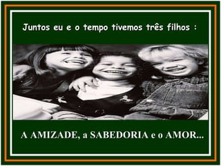 Juntos eu e o tempo tivemos três filhos : A AMIZADE, a SABEDORIA e o AMOR... 