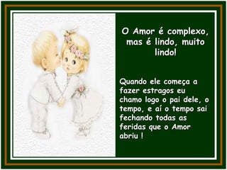 O Amor é complexo,
mas é lindo, muito
lindo!
Quando ele começa a
fazer estragos eu
chamo logo o pai dele, o
tempo, e aí o tempo sai
fechando todas as
feridas que o Amor
abriu !
 