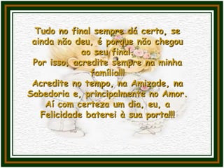 Tudo no final sempre dá certo, se
ainda não deu, é porque não chegou
ao seu final.
Por isso, acredite sempre na minha
família!!!
Acredite no tempo, na Amizade, na
Sabedoria e, principalmente no Amor.
Aí com certeza um dia, eu, a
Felicidade baterei à sua porta!!!
 