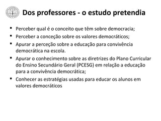 Dos professores - o estudo pretendia
 Perceber qual é o conceito que têm sobre democracia;
 Perceber a conceção sobre os valores democráticos;
 Apurar a perceção sobre a educação para convivência
democrática na escola.
 Apurar o conhecimento sobre as diretrizes do Plano Curricular
do Ensino Secundário Geral (PCESG) em relação a educação
para a convivência democrática;
 Conhecer as estratégias usadas para educar os alunos em
valores democráticos
 