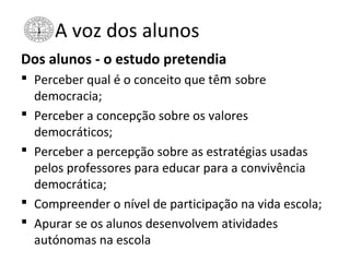 A voz dos alunos
Dos alunos - o estudo pretendia
 Perceber qual é o conceito que têm sobre
democracia;
 Perceber a concepção sobre os valores
democráticos;
 Perceber a percepção sobre as estratégias usadas
pelos professores para educar para a convivência
democrática;
 Compreender o nível de participação na vida escola;
 Apurar se os alunos desenvolvem atividades
autónomas na escola
 