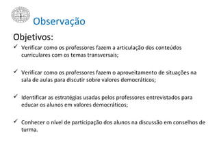 Observação
Objetivos:
 Verificar como os professores fazem a articulação dos conteúdos
curriculares com os temas transversais;
 Verificar como os professores fazem o aproveitamento de situações na
sala de aulas para discutir sobre valores democráticos;
 Identificar as estratégias usadas pelos professores entrevistados para
educar os alunos em valores democráticos;
 Conhecer o nível de participação dos alunos na discussão em conselhos de
turma.
 