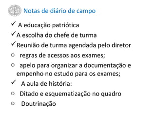 Notas de diário de campo
 A educação patriótica
A escolha do chefe de turma
Reunião de turma agendada pelo diretor
o regras de acessos aos exames;
o apelo para organizar a documentação e
empenho no estudo para os exames;
 A aula de história:
o Ditado e esquematização no quadro
o Doutrinação
 