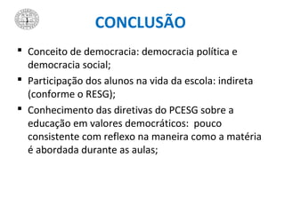 CONCLUSÃO
 Conceito de democracia: democracia política e
democracia social;
 Participação dos alunos na vida da escola: indireta
(conforme o RESG);
 Conhecimento das diretivas do PCESG sobre a
educação em valores democráticos: pouco
consistente com reflexo na maneira como a matéria
é abordada durante as aulas;
 