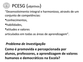 PCESG (objetivos)
“Desenvolvimento integral e harmonioso, através de um
conjunto de competências:
conhecimentos,
habilidades,
atitudes e valores
articulados em todas as áreas de aprendizagem”.
Problema de Investigação
Como é promovida e percepcionada por
alunos, professores, a aprendizagem de valores
humanos e democráticos na Escola?
 