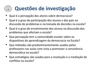 Questões de investigação
 Qual é a percepção dos atores sobre democracia?
 Qual é o grau de participação dos alunos e dos pais na
discussão de problemas e na tomada de decisões na escola?
 Qual é o grau de envolvimento dos alunos na discussão dos
problemas que afectam a escola?
 Que percepção tem a comunidade escolar sobre os
dispositivos da aprendizagem da democracia na Escola?
 Que métodos são predominantemente usados pelos
professores nas aulas com vista a promover a convivência
democrática na escola?
 Que estratégias são usadas para a resolução e a mediação de
conflitos na escola?
 