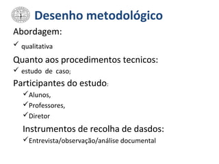 Desenho metodológico
Abordagem:
 qualitativa
Quanto aos procedimentos tecnicos:
 estudo de caso;
Participantes do estudo:
Alunos,
Professores,
Diretor
Instrumentos de recolha de dasdos:
Entrevista/observação/análise documental
 
