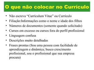 • Não escreva “Currículum Vitae” ou Currículo
• Filiação:Informações como o nome e idade dos filhos
• Números de documentos (somente quando solicitado)
• Cursos em excesso ou cursos fora do perfil profissional
• Linguagem confusa
• Descrições muito detalhadas
• Frases prontas (Sou uma pessoa com facilidade de
aprendizagem e dinâmica; busco crescimento
profissional, sou o profissional que sua empresa
procura)
O que não colocar no Currículo
 