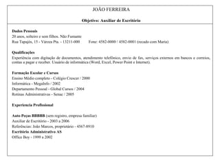 JOÃO FERREIRA
Objetivo: Auxiliar de Escritório
Dados Pessoais
20 anos, solteiro e sem filhos. Não Fumante
Rua Tapajós, 15 - Várzea Pta. - 13211-000 Fone: 4582-0000 / 4582-0001 (recado com Maria)
Qualificações
Experiência com digitação de documentos, atendimento telefônico, envio de fax, serviços externos em bancos e correios,
contas a pagar e receber. Usuário de informática (Word, Excel, Power Point e Internet).
Formação Escolar e Cursos
Ensino Médio completo - Colégio Crescer / 2000
Informática - MegaInfo / 2002
Departamento Pessoal - Global Cursos / 2004
Rotinas Administrativas - Senac / 2005
Experiencia Profissional
Auto Peças BBBBB (sem registro, empresa familiar)
Auxiliar de Escritório - 2003 a 2006
Referências: João Marcos, proprietário - 4567-8910
Escritório Administrativo AS
Office Boy - 1999 a 2002
 