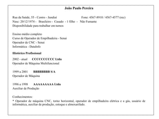 João Paulo Pereira
Rua da Saúde, 55 - Centro - Jundiaí Fone: 4567-8910 / 4567-4577 (rec)
Nasc: 20/12/1974 - Brasileiro - Casado - 1 filho - Não Fumante
Disponibilidade para trabalhar em turnos
Ensino médio completo
Curso de Operador de Empilhadeira - Senai
Operador de CNC - Senai
Informática - DataInfo
Histórico Profissional
2002 - atual CCCCCCCCCC Ltda
Operador de Máquina Multifuncional
1999 a 2001 BBBBBBBB S/A
Operador de Máquina
1996 a 1998 AAAAAAAAA Ltda
Auxiliar de Produção
Conhecimentos:
* Operador de máquina CNC, torno horizontal, operador de empilhadeira elétrica e a gás, usuário de
informática, auxiliar de produção, estoque e almoxarifado.
 