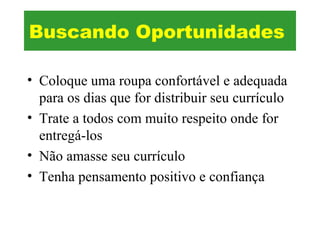 • Coloque uma roupa confortável e adequada
para os dias que for distribuir seu currículo
• Trate a todos com muito respeito onde for
entregá-los
• Não amasse seu currículo
• Tenha pensamento positivo e confiança
Buscando Oportunidades
 