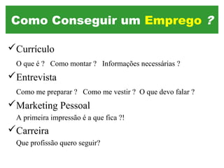 Currículo
O que é ? Como montar ? Informações necessárias ?
Entrevista
Como me preparar ? Como me vestir ? O que devo falar ?
Marketing Pessoal
A primeira impressão é a que fica ?!
Carreira
Que profissão quero seguir?
Como Conseguir um Emprego ?
 