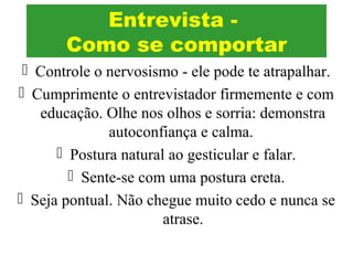  Controle o nervosismo - ele pode te atrapalhar.
 Cumprimente o entrevistador firmemente e com
educação. Olhe nos olhos e sorria: demonstra
autoconfiança e calma.
 Postura natural ao gesticular e falar.
 Sente-se com uma postura ereta.
 Seja pontual. Não chegue muito cedo e nunca se
atrase.
Entrevista -
Como se comportar
 