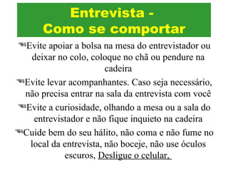 Evite apoiar a bolsa na mesa do entrevistador ou
deixar no colo, coloque no chã ou pendure na
cadeira
Evite levar acompanhantes. Caso seja necessário,
não precisa entrar na sala da entrevista com você
Evite a curiosidade, olhando a mesa ou a sala do
entrevistador e não fique inquieto na cadeira
Cuide bem do seu hálito, não coma e não fume no
local da entrevista, não boceje, não use óculos
escuros, Desligue o celular,
Entrevista -
Como se comportar
 