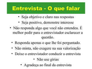 • Seja objetivo e claro nas respostas
• Seja positivo, demonstre interesse
• Não responda algo que você não entendeu. É
melhor pedir para o entrevistador esclarecer a
questão.
• Responda apenas o que lhe foi perguntado.
• Não minta, não exagere na sua valorização
• Deixe o entrevistador conduzir a entrevista
• Não use gírias
• Agradeça ao final da entrevista
Entrevista - O que falar
 