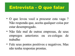 • O que levou você a procurar esta vaga ?
Não responda que, aceita qualquer coisa por
estar desempregado.
• Não fale mal de outras empresas, de seus
empregos anteriores ou ex-colegas de
trabalho
• Fale seus pontos positivos e negativos. Mas
não tenha respostas prontas.
Entrevista - O que falar
 