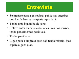 • Se prepare para a entrevista, pense nas questões
que lhe farão e nas respostas que dará.
• Tenha uma boa noite de sono.
• Relaxe antes da entrevista, ouça uma boa música,
tenha pensamentos positivos.
• Tenha paciência.
• Ligue para a empresa caso não tenha retorno, mas
espere alguns dias.
Entrevista
 