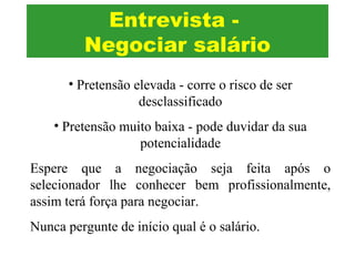 Entrevista -
Negociar salário
• Pretensão elevada - corre o risco de ser
desclassificado
• Pretensão muito baixa - pode duvidar da sua
potencialidade
Espere que a negociação seja feita após o
selecionador lhe conhecer bem profissionalmente,
assim terá força para negociar.
Nunca pergunte de início qual é o salário.
 