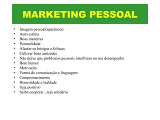 • Imagem pessoal(aparência)
• Auto estima
• Boas maneiras
• Pontualidade
• Afastar-se Intrigas e fofocas
• Cultivar boas amizades
• Não deixe que problemas pessoais interfiram no seu desempenho
• Bom humor
• Motivação
• Forma de comunicação e linguagem
• Comprometimento
• Honestidade e lealdade
• Seja positivo
• Saiba cooperar , seja solidário
MARKETING PESSOAL
 
