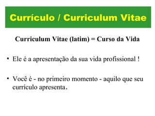 Curriculum Vitae (latim) = Curso da Vida
• Ele é a apresentação da sua vida profissional !
• Você é - no primeiro momento - aquilo que seu
currículo apresenta.
Currículo / Curriculum Vitae
 