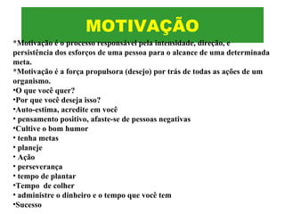 MOTIVAÇÃO
*Motivação é o processo responsável pela intensidade, direção, e
persistência dos esforços de uma pessoa para o alcance de uma determinada
meta.
*Motivação é a força propulsora (desejo) por trás de todas as ações de um
organismo.
•O que você quer?
•Por que você deseja isso?
•Auto-estima, acredite em você
• pensamento positivo, afaste-se de pessoas negativas
•Cultive o bom humor
• tenha metas
• planeje
• Ação
• perseverança
• tempo de plantar
•Tempo de colher
• administre o dinheiro e o tempo que você tem
•Sucesso
 