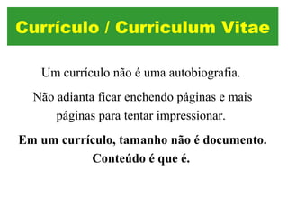 Um currículo não é uma autobiografia.
Não adianta ficar enchendo páginas e mais
páginas para tentar impressionar.
Em um currículo, tamanho não é documento.
Conteúdo é que é.
Currículo / Curriculum Vitae
 