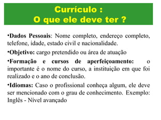 •Dados Pessoais: Nome completo, endereço completo,
telefone, idade, estado civil e nacionalidade.
•Objetivo: cargo pretendido ou área de atuação
•Formação e cursos de aperfeiçoamento: o
importante é o nome do curso, a instituição em que foi
realizado e o ano de conclusão.
•Idiomas: Caso o profissional conheça algum, ele deve
ser mencionado com o grau de conhecimento. Exemplo:
Inglês - Nível avançado
Currículo :
O que ele deve ter ?
 