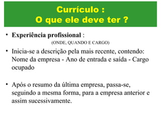 • Experiência profissional :
(ONDE, QUANDO E CARGO)
• Inicia-se a descrição pela mais recente, contendo:
Nome da empresa - Ano de entrada e saída - Cargo
ocupado
• Após o resumo da última empresa, passa-se,
seguindo a mesma forma, para a empresa anterior e
assim sucessivamente.
Currículo :
O que ele deve ter ?
 