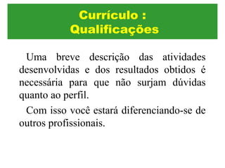 Uma breve descrição das atividades
desenvolvidas e dos resultados obtidos é
necessária para que não surjam dúvidas
quanto ao perfil.
Com isso você estará diferenciando-se de
outros profissionais.
Currículo :
Qualificações
 