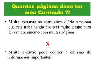 • Muito extenso: no corre-corre diário a pessoa
que está trabalhando não terá muito tempo para
ler um documento com muitas páginas
x
• Muito enxuto: pode ocorrer a emissão de
informações importantes
Quantas páginas deve ter
meu Currículo ?!
 