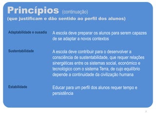 Princípios (continuação)
(que justificam e dão sentido ao perfil dos alunos)
Adaptabilidade e ousadia A escola deve preparar os alunos para serem capazes
de se adaptar a novos contextos
Sustentabilidade A escola deve contribuir para o desenvolver a
consciência de sustentabilidade, que requer relações
sinergéticas entre os sistemas social, económico e
tecnológico com o sistema Terra, de cujo equilíbrio
depende a continuidade da civilização humana
Estabilidade Educar para um perfil dos alunos requer tempo e
persistência
7
 