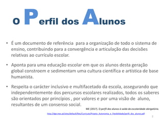 O Perfil dos Alunos
• É um documento de referência para a organização de todo o sistema de
ensino, contribuindo para a convergência e articulação das decisões
relativas ao currículo escolar.
• Aponta para uma educação escolar em que os alunos desta geração
global constroem e sedimentam uma cultura científica e artística de base
humanista.
• Respeita o carácter inclusivo e multifacetado da escola, assegurando que
independentemente dos percursos escolares realizados, todos os saberes
são orientados por princípios , por valores e por uma visão de aluno,
resultantes de um consenso social.
ME (2017). O perfil dos alunos à saída da escolaridade obrigatória.
2
http://dge.mec.pt/sites/default/files/Curriculo/Projeto_Autonomia_e_Flexibilidade/perfil_dos_alunos.pdf
 