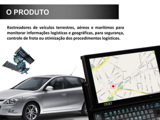 O PRODUTO
Rastreadores de veículos terrestres, aéreos e marítimos para
monitorar informações logísticas e geográficas, para segurança,
controle de frota ou otimização dos procedimentos logísticos.
 