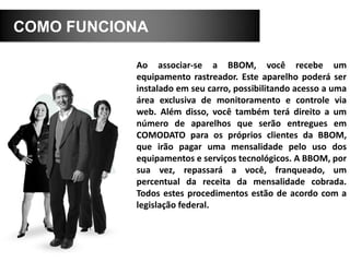 COMO FUNCIONA
Ao associar-se a BBOM, você recebe um
equipamento rastreador. Este aparelho poderá ser
instalado em seu carro, possibilitando acesso a uma
área exclusiva de monitoramento e controle via
web. Além disso, você também terá direito a um
número de aparelhos que serão entregues em
COMODATO para os próprios clientes da BBOM,
que irão pagar uma mensalidade pelo uso dos
equipamentos e serviços tecnológicos. A BBOM, por
sua vez, repassará a você, franqueado, um
percentual da receita da mensalidade cobrada.
Todos estes procedimentos estão de acordo com a
legislação federal.
 