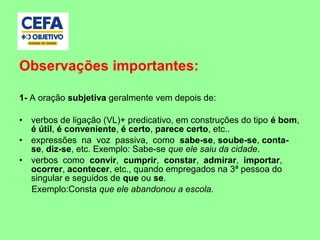 Observações importantes:
1- A oração subjetiva geralmente vem depois de:
• verbos de ligação (VL)+ predicativo, em construções do tipo é bom,
é útil, é conveniente, é certo, parece certo, etc..
• expressões na voz passiva, como sabe-se, soube-se, conta-
se, diz-se, etc. Exemplo: Sabe-se que ele saiu da cidade.
• verbos como convir, cumprir, constar, admirar, importar,
ocorrer, acontecer, etc., quando empregados na 3ª pessoa do
singular e seguidos de que ou se.
Exemplo:Consta que ele abandonou a escola.
 