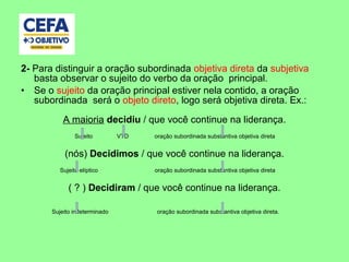 2- Para distinguir a oração subordinada objetiva direta da subjetiva
basta observar o sujeito do verbo da oração principal.
• Se o sujeito da oração principal estiver nela contido, a oração
subordinada será o objeto direto, logo será objetiva direta. Ex.:
A maioria decidiu / que você continue na liderança.
Sujeito VTD oração subordinada substantiva objetiva direta
(nós) Decidimos / que você continue na liderança.
Sujeito elíptico oração subordinada substantiva objetiva direta
( ? ) Decidiram / que você continue na liderança.
Sujeito indeterminado oração subordinada substantiva objetiva direta.
 