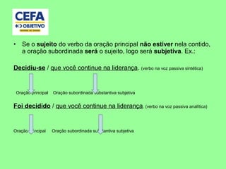 • Se o sujeito do verbo da oração principal não estiver nela contido,
a oração subordinada será o sujeito, logo será subjetiva. Ex.:
Decidiu-se / que você continue na liderança. (verbo na voz passiva sintética)
Oração principal Oração subordinada substantiva subjetiva
Foi decidido / que você continue na liderança. (verbo na voz passiva analítica)
Oração principal Oração subordinada substantiva subjetiva
 