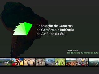 Federação de Câmaras de Comércio e Indústria da América do Sul Darc Costa Rio de Janeiro, 19 de maio de 2010 