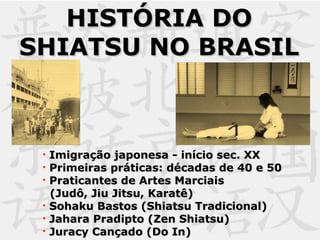 HISTÓRIA DOHISTÓRIA DO
SHIATSU NO BRASILSHIATSU NO BRASIL
• Imigração japonesa - início sec. XXImigração japonesa - início sec. XX
• Primeiras práticas: décadas de 40 e 50Primeiras práticas: décadas de 40 e 50
• Praticantes de Artes MarciaisPraticantes de Artes Marciais
(Judô, Jiu Jitsu, Karatê)(Judô, Jiu Jitsu, Karatê)
• Sohaku Bastos (Shiatsu Tradicional)Sohaku Bastos (Shiatsu Tradicional)
• Jahara Pradipto (Zen Shiatsu)Jahara Pradipto (Zen Shiatsu)
• Juracy Cançado (Do In)Juracy Cançado (Do In)
 