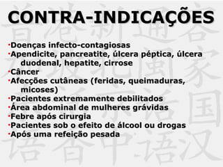 •Doenças infecto-contagiosasDoenças infecto-contagiosas
•Apendicite, pancreatite, úlcera péptica, úlceraApendicite, pancreatite, úlcera péptica, úlcera
duodenal, hepatite, cirroseduodenal, hepatite, cirrose
•CâncerCâncer
•Afecções cutâneas (feridas, queimaduras,Afecções cutâneas (feridas, queimaduras,
micoses)micoses)
•Pacientes extremamente debilitadosPacientes extremamente debilitados
•Área abdominal de mulheres grávidasÁrea abdominal de mulheres grávidas
•Febre após cirurgiaFebre após cirurgia
•Pacientes sob o efeito de álcool ou drogasPacientes sob o efeito de álcool ou drogas
•Após uma refeição pesadaApós uma refeição pesada
CONTRA-INDICAÇÕESCONTRA-INDICAÇÕES
 