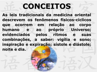 CONCEITOSCONCEITOS
As leis tradicionais da medicina orientalAs leis tradicionais da medicina oriental
descrevem os fenômenos físicos-cíclicosdescrevem os fenômenos físicos-cíclicos
que ocorrem em relação ao corpoque ocorrem em relação ao corpo
humano e ao próprio Universo;humano e ao próprio Universo;
evidenciados pelos ritmos e suasevidenciados pelos ritmos e suas
combinações, a saber: vigília e sono;combinações, a saber: vigília e sono;
inspiração e expiração; sístole e diástole;inspiração e expiração; sístole e diástole;
noite e dia.noite e dia.
 