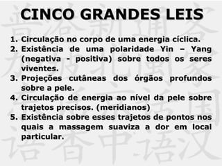 1.1. Circulação no corpo de uma energia cíclica.Circulação no corpo de uma energia cíclica.
2.2. Existência de uma polaridade Yin – YangExistência de uma polaridade Yin – Yang
(negativa - positiva) sobre todos os seres(negativa - positiva) sobre todos os seres
viventes.viventes.
3.3. Projeções cutâneas dos órgãos profundosProjeções cutâneas dos órgãos profundos
sobre a pele.sobre a pele.
4.4. Circulação de energia ao nível da pele sobreCirculação de energia ao nível da pele sobre
trajetos precisos. (meridianos)trajetos precisos. (meridianos)
5.5. Existência sobre esses trajetos de pontos nosExistência sobre esses trajetos de pontos nos
quais a massagem suaviza a dor em localquais a massagem suaviza a dor em local
particular.particular.
CINCO GRANDES LEISCINCO GRANDES LEIS
 