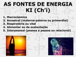 AS FONTES DE ENERGIAAS FONTES DE ENERGIA
KI (Ch’i)KI (Ch’i)
1.1. MacrocósmicaMacrocósmica
2.2. Ancestral (materna-paterna ou primordial)Ancestral (materna-paterna ou primordial)
3.3. Respiratória ou vitalRespiratória ou vital
4.4. Alimentar ou de sustentaçãoAlimentar ou de sustentação
5.5. Interpessoal (pessoa a pessoa ou relacional)Interpessoal (pessoa a pessoa ou relacional)
 