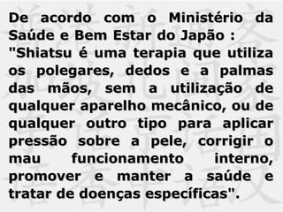 De acordo com o Ministério daDe acordo com o Ministério da
Saúde e Bem Estar do Japão :Saúde e Bem Estar do Japão :
"Shiatsu é uma terapia que utiliza"Shiatsu é uma terapia que utiliza
os polegares, dedos e a palmasos polegares, dedos e a palmas
das mãos, sem a utilização dedas mãos, sem a utilização de
qualquer aparelho mecânico, ou dequalquer aparelho mecânico, ou de
qualquer outro tipo para aplicarqualquer outro tipo para aplicar
pressão sobre a pele, corrigir opressão sobre a pele, corrigir o
mau funcionamento interno,mau funcionamento interno,
promover e manter a saúde epromover e manter a saúde e
tratar de doenças específicas".tratar de doenças específicas".
 