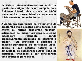 O Shiatsu desenvolveu-se no Japão aO Shiatsu desenvolveu-se no Japão a
partir de antigas técnicas manipulativaspartir de antigas técnicas manipulativas
Chinesas introduzidas a mais de 1.000Chinesas introduzidas a mais de 1.000
anos atrás, essas técnicas receberamanos atrás, essas técnicas receberam
inicialmente o nome de Anma.inicialmente o nome de Anma.
A Anma era empregada no tratamento deA Anma era empregada no tratamento de
problemas mais simples como tensão nasproblemas mais simples como tensão nas
costas ou outros problemas musculo-costas ou outros problemas musculo-
articulares de menor gravidade, e comoarticulares de menor gravidade, e como
massagem relaxante, sendomassagem relaxante, sendo
gradativamente associada ao conforto egradativamente associada ao conforto e
prazer. Era praticada e ensinada aprazer. Era praticada e ensinada a
pessoas portadoras de deficiência visualpessoas portadoras de deficiência visual
devido a sua aptidão natural e adevido a sua aptidão natural e a
dificuldade de receberem outros tipos dedificuldade de receberem outros tipos de
instrução, chegando a ser consideradainstrução, chegando a ser considerada
uma profissão para cegos.uma profissão para cegos.
 