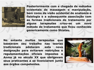 Posteriormente com a chegada de métodosPosteriormente com a chegada de métodos
ocidentais de massagem e manipulação,ocidentais de massagem e manipulação,
bem como da visão ocidental de anatomia ebem como da visão ocidental de anatomia e
fisiologia e a subsequente associação comfisiologia e a subsequente associação com
as formas tradicionais de tratamento poras formas tradicionais de tratamento por
alguns terapeutas criou-se um novoalguns terapeutas criou-se um novo
método de tratamento que ficou conhecidométodo de tratamento que ficou conhecido
genericamente como Shiatsu.genericamente como Shiatsu.
No entanto muitos terapeutas queNo entanto muitos terapeutas que
baseavam seu trabalho nas teoriasbaseavam seu trabalho nas teorias
tradicionais adotaram esta novatradicionais adotaram esta nova
designação para evitarem restrições edesignação para evitarem restrições e
regulamentações oficiais impostas aregulamentações oficiais impostas a
Anma já no século XX que obrigavamAnma já no século XX que obrigavam
seus praticantes a se licenciarem juntoseus praticantes a se licenciarem junto
aos órgãos competentes.aos órgãos competentes.
 